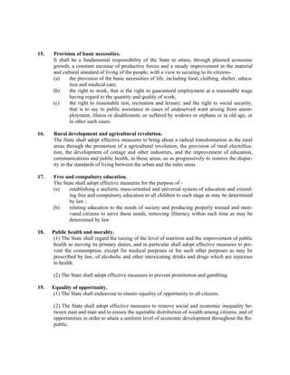 15. Provision of basic necessities.
It shall be a fundamental responsibility of the State to attain, through planned economic
growth, a constant increase of productive forces and a steady improvement in the material
and cultural standard of living of the people, with a view to securing to its citizens-
(a) the provision of the basic necessities of life, including food, clothing, shelter, educa-
tion and medical care;
(b) the right to work, that is the right to guaranteed employment at a reasonable wage
having regard to the quantity and quality of work;
(c) the right to reasonable rest, recreation and leisure; and the right to social security,
that is to say to public assistance in cases of undeserved want arising from unem-
ployment, illness or disablement, or suffered by widows or orphans or in old age, or
in other such cases.
16. Rural development and agricultural revolution.
The State shall adopt effective measures to bring about a radical transformation in the rural
areas through the promotion of a agricultural revolution, the provision of rural electrifica-
tion, the development of cottage and other industries, and the improvement of education,
communications and public health, in those areas, so as progressively to remove the dispar-
ity in the standards of living between the urban and the rules areas.
17. Free and compulsory education.
The State shall adopt effective measures for the purpose of -
(a) establishing a uniform, mass-oriented and universal system of education and extend-
ing free and compulsory education to all children to such stage as may be determined
by law ;
(b) relating education to the needs of society and producing properly trained and moti-
vated citizens to serve those needs; removing illiteracy within such time as may be
determined by law.
18. Public health and morality.
(1) The State shall regard the raising of the level of nutrition and the improvement of public
health as moving its primary duties, and in particular shall adopt effective measures to pre-
vent the consumption, except for medical purposes or for such other purposes as may be
prescribed by law, of alcoholic and other intoxicating drinks and drugs which are injurious
to health.
(2) The State shall adopt effective measures to prevent prostitution and gambling.
19. Equality of opportunity.
(1) The State shall endeavour to ensure equality of opportunity to all citizens.
(2) The State shall adopt effective measures to remove social and economic inequality be-
tween man and man and to ensure the equitable distribution of wealth among citizens, and of
opportunities in order to attain a uniform level of economic development throughout the Re-
public.
 