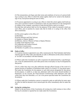 (2) The remuneration, privileges and other terms and conditions of service of a person hold-
ing or acting in any office to which this article applies shall not be varied to the disadvan-
tage of any such person during his term of office.
(3) No person appointed to or acting in any office to which this article applies shall hold any
arise, post or position of profit or emolument or take any part whatsoever in the management
or conduct of any company, association or body having profit or gain as its object:
Provided that such person shall not for the purposes of this clause be deemed to hold any
such office, post or position by reason only that he holds or is acting in the office first
above-mentioned.
(4) This article applies to the offices of -
(a) President;
(b) Prime Minister and Chief Advisor;
(c) Speaker or Deputy Speaker;
(d) Minister, Advisor, Minister of State or Deputy Minister;
(e) Judge of the Supreme Court;
(f) Comptroller and Auditor-General;
(g) Election Commissioner;
(h) Member of a public service commission.
148. Oaths of office
(1) A person elected or appointed to any office mentioned in the Third Schedule shall before
entering upon the office make and subscribe an oath or affirmation (in this article referred to
as "an oath") in accordance with that Schedule.
(2) Where under this Constitution an oath is required to be administrated by a specified per-
son, it may be administered by such other person and at such place as may be designated by
that person.
(2A) If, within three days next after publication through official Gazette of the result of a
general election of members of Parliament under clause (3) of article 123, the person speci-
fied under the Constitution for the purpose or such other person designated by that person
for the purpose, is unable to, or does not, administer oath to the newly elected members of
Parliament, on any account, the Chief Election Commissioner shall administer such oath
within three days next thereafter, as if, he is the person specified under the Constitution for
the purpose.
(3) Where under this Constitution a person is required to make an oath before he enters upon
an office he shall be deemed to have entered upon the office immediately after he makes the
oath.
149. Saving for existing laws
Subject to the provisions of this Constitution all existing laws shall continue to have effect
but may be amended or repealed by law made under this Constitution.
 