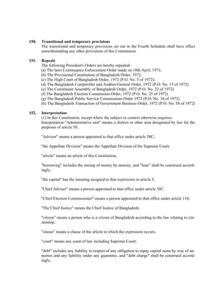 150. Transitional and temporary provisions
The transitional and temporary provisions set out in the Fourth Schedule shall have effect
notwithstanding any other provisions of this Constitution.
151. Repeals
The following President's Orders are hereby repealed-
(a) The laws Continuance Enforcement Order made on 10th April, 1971;
(b) The Provisional Constitution of Bangladesh Order, 1972;
(c) The High Court of Bangladesh Order, 1972 (P.O. No. 5 of 1972);
(d) The Bangladesh Comptroller and Auditor-General Order, 1972 (P.O. No. 15 of 1972)
(e) The Constituent Assembly of Bangladesh Order, 1972 (P.O. No. 22 of 1972)
(f) The Bangladesh Election Commission Order, 1972 (P.O. No. 25 of 1972)
(g) The Bangladesh Public Service Commissions Order 1972 (P.O. No. 34 of 1972)
(h) The Bangladesh Transaction of Government Business Order, 1972 (P.O. No. 58 of 1972)
152. Interpretation
(1) In this Constitution, except where the subject or context otherwise requires-
Interpretation "Administrative unit" means a district or other area designated by law for the
purposes of article 59;
"Advisor" means a person appointed to that office under article 58C;
"the Appellate Division" means the Appellate Division of the Supreme Court;
"article" means an article of this Constitution;
"borrowing" includes the raising of money by annuity, and "loan" shall be construed accord-
ingly;
"the capital" has the meaning assigned to that expression in article 5;
"Chief Adviser" means a person appointed to that office under article 58C.
"Chief Election Commissioner" means a person appointed to that office under article 118;
"The Chief Justice" means the Chief Justice of Bangladesh;
"citizen" means a person who is a citizen of Bangladesh according to the law relating to citi-
zenship;
"clause" means a clause of the article in which the expression occurs;
"court" means any court of law including Supreme Court;
"debt" includes any liability in respect of any obligation to repay capital sums by way of an-
nuities and any liability under any guarantee, and "debt charge" shall be construed accord-
ingly;
 