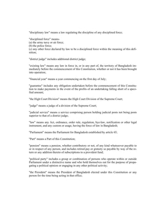 "disciplinary law" means a law regulating the discipline of any disciplined force;
"disciplined force" means-
(a) the army navy or air force;
(b) the police force;
(c) any other force declared by law to be a disciplined force within the meaning of this defi-
nition;
"district judge" includes additional district judge;
"existing law" means any law in force in, or in any part of, the territory of Bangladesh im-
mediately before the commencement of this Constitution, whether or not it has been brought
into operation;
"financial year" means a year commencing on the first day of July;
"guarantee" includes any obligation undertaken before the commencement of this Constitu-
tion to make payments in the event of the profits of an undertaking falling short of a speci-
fied amount;
"the High Court Division" means the High Court Division of the Supreme Court;
"judge" means a judge of a division of the Supreme Court;
"judicial service" means a service comprising person holding judicial posts not being posts
superior to that of a district judge;
"law" means any Act, ordinance, order rule, regulation, bye-law, notification or other legal
instrument, and any custom or usage, having the force of law in Bangladesh;
"Parliament" means the Parliament for Bangladesh established by article 65;
"Part" means a Part of this Constitution;
"pension" means a pension, whether contributory or not, of any kind whatsoever payable to
or in respect of any person, and includes retired pay or gratuity so payable by way of the re-
turn or any addition thereto of subscriptions to a provident fund;
"political party" includes a group or combination of persons who operate within or outside
Parliament under a distinctive name and who hold themselves out for the purpose of propa-
gating a political opinion or engaging in any other political activity;
"the President" means the President of Bangladesh elected under this Constitution or any
person for the time being acting in that office;
 