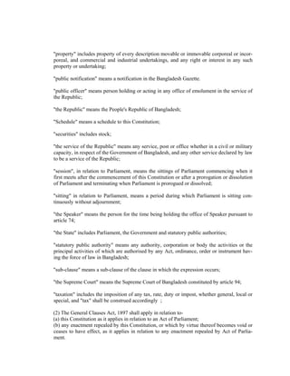 "property" includes property of every description movable or immovable corporeal or incor-
poreal, and commercial and industrial undertakings, and any right or interest in any such
property or undertaking;
"public notification" means a notification in the Bangladesh Gazette.
"public officer" means person holding or acting in any office of emolument in the service of
the Republic;
"the Republic" means the People's Republic of Bangladesh;
"Schedule" means a schedule to this Constitution;
"securities" includes stock;
"the service of the Republic" means any service, post or office whether in a civil or military
capacity, in respect of the Government of Bangladesh, and any other service declared by law
to be a service of the Republic;
"session", in relation to Parliament, means the sittings of Parliament commencing when it
first meets after the commencement of this Constitution or after a prorogation or dissolution
of Parliament and terminating when Parliament is prorogued or dissolved;
"sitting" in relation to Parliament, means a period during which Parliament is sitting con-
tinuously without adjournment;
"the Speaker" means the person for the time being holding the office of Speaker pursuant to
article 74;
"the State" includes Parliament, the Government and statutory public authorities;
"statutory public authority" means any authority, corporation or body the activities or the
principal activities of which are authorised by any Act, ordinance, order or instrument hav-
ing the force of law in Bangladesh;
"sub-clause" means a sub-clause of the clause in which the expression occurs;
"the Supreme Court" means the Supreme Court of Bangladesh constituted by article 94;
"taxation" includes the imposition of any tax, rate, duty or impost, whether general, local or
special, and "tax" shall be construed accordingly ;
(2) The General Clauses Act, 1897 shall apply in relation to-
(a) this Constitution as it applies in relation to an Act of Parliament;
(b) any enactment repealed by this Constitution, or which by virtue thereof becomes void or
ceases to have effect, as it applies in relation to any enactment repealed by Act of Parlia-
ment.
 