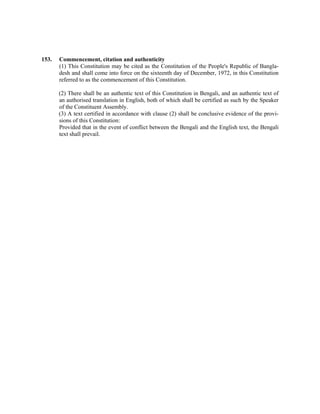 153. Commencement, citation and authenticity
(1) This Constitution may be cited as the Constitution of the People's Republic of Bangla-
desh and shall come into force on the sixteenth day of December, 1972, in this Constitution
referred to as the commencement of this Constitution.
(2) There shall be an authentic text of this Constitution in Bengali, and an authentic text of
an authorised translation in English, both of which shall be certified as such by the Speaker
of the Constituent Assembly.
(3) A text certified in accordance with clause (2) shall be conclusive evidence of the provi-
sions of this Constitution:
Provided that in the event of conflict between the Bengali and the English text, the Bengali
text shall prevail.
 
