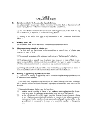 PART III
FUNDAMENTAL RIGHTS
26. Laws inconsistent with fundamental rights to be void.
(1) All existing law inconsistent with the provisions of this Part shall, to the extent of such
inconsistency, become void on the commencement of this Constitution.
(2) The State shall not make any law inconsistent with any provisions of this Part, and any
law so made shall, to the extent of such inconsistency, be void.
(3) Nothing in this article shall apply to any amendment of this Constitution made under
article 142 .
27. Equality before law.
All citizens are equal before law and are entitled to equal protection of law.
28. Discrimination on grounds of religion, etc.
(1) The State shall not discriminate against any citizen on grounds only of religion, race
caste, sex or place of birth.
(2) Women shall have equal rights with men in all spheres of the State and of public life.
(3) No citizen shall, on grounds only of religion, race, caste, sex or place of birth be sub-
jected to any disability, liability, restriction or condition with regard to access to any place
of public entertainment or resort, or admission to any educational institution.
(4) Nothing in this article shall prevent the State from making special provision in favour of
women or children or for the advancement of any backward section of citizens.
29. Equality of opportunity in public employment.
(1) There shall be equality of opportunity for all citizens in respect of employment or office
in the service of the Republic.
(2) No citizen shall, on grounds only of religion, race, caste, sex or place of birth, be ineligi-
ble for, or discriminated against in respect of, any employment or office in the service of the
Republic.
(3) Nothing in this article shall prevent the State from -
(a) making special provision in favour of any backward section of citizens for the pur-
pose of securing their adequate representation in the service of the Republic;
(b) giving effect to any law which makes provision for reserving appointments relating
to any religious or denominational institution to persons of that religion or denomi-
nation; reserving for members of one sex any class of employment or office on the
ground that it is considered by its nature to be unsuited to members of the opposite
sex.
 