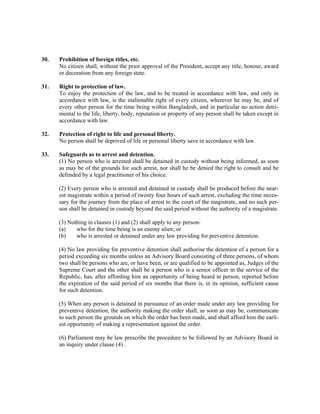 30. Prohibition of foreign titles, etc.
No citizen shall, without the prior approval of the President, accept any title, honour, award
or decoration from any foreign state.
31. Right to protection of law.
To enjoy the protection of the law, and to be treated in accordance with law, and only in
accordance with law, is the inalienable right of every citizen, wherever he may be, and of
every other person for the time being within Bangladesh, and in particular no action detri-
mental to the life, liberty, body, reputation or property of any person shall be taken except in
accordance with law.
32. Protection of right to life and personal liberty.
No person shall be deprived of life or personal liberty save in accordance with law.
33. Safeguards as to arrest and detention.
(1) No person who is arrested shall be detained in custody without being informed, as soon
as may be of the grounds for such arrest, nor shall he be denied the right to consult and be
defended by a legal practitioner of his choice.
(2) Every person who is arrested and detained in custody shall be produced before the near-
est magistrate within a period of twenty four hours of such arrest, excluding the time neces-
sary for the journey from the place of arrest to the court of the magistrate, and no such per-
son shall be detained in custody beyond the said period without the authority of a magistrate.
(3) Nothing in clauses (1) and (2) shall apply to any person-
(a) who for the time being is an enemy alien; or
(b) who is arrested or detained under any law providing for preventive detention.
(4) No law providing for preventive detention shall authorise the detention of a person for a
period exceeding six months unless an Advisory Board consisting of three persons, of whom
two shall be persons who are, or have been, or are qualified to be appointed as, Judges of the
Supreme Court and the other shall be a person who is a senior officer in the service of the
Republic, has, after affording him an opportunity of being heard in person, reported before
the expiration of the said period of six months that there is, in its opinion, sufficient cause
for such detention.
(5) When any person is detained in pursuance of an order made under any law providing for
preventive detention, the authority making the order shall, as soon as may be, communicate
to such person the grounds on which the order has been made, and shall afford him the earli-
est opportunity of making a representation against the order.
(6) Parliament may be law prescribe the procedure to be followed by an Advisory Board in
an inquiry under clause (4) .
 