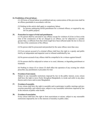 34. Prohibition of forced labour.
(1) All forms of forced labour are prohibited and any contravention of this provision shall be
an offence punishable in accordance with law.
(2) Nothing in this article shall apply to compulsory labour.
(a) by persons undergoing lawful punishment for a criminal offence; or required by any
law for public purpose.
35. Protection in respect of trial and punishment.
(1) No person shall be convicted to any offence except for violation of al law in force at the
time of the commission of the act charged as an offence, nor be subjected to a penalty
greater than, or different from that which might have been inflicted under the law in force at
the time of the commission of the offence.
(2) No person shall be prosecuted and punished for the same offence more than once.
(3) Every person accused of a criminal offence shall have the right to a speedy and public
trial by an independent and impartial court or tribunal established by law.
(4) No person accused of any offence shall be compelled to be a witness against himself.
(5) No person shall be subjected to torture or to cruel, inhuman, or degrading punishment or
treatment.
(6) Nothing in clause (3) or clause (5) shall affect the operation of any existing law which
prescribes any punishment or procedure for trial.
36. Freedom of movement.
Subject to any reasonable restrictions imposed by law in the public interest, every citizen
shall have the right to move freely throughout Bangladesh, to reside and settle in any place
therein and to leave and re-enter Bangladesh.
37. Freedom of assembly.
Every citizen shall have the right to assemble and to participate in public meetings and pro-
cessions peacefully and without arms, subject to any reasonable restrictions imposed by law
in the interests of public order health.
38. Freedom of association.
Every citizen shall have the right to form associations or unions, subject to any reasonable
restrictions imposed by law in the interests of morality or public order;
 