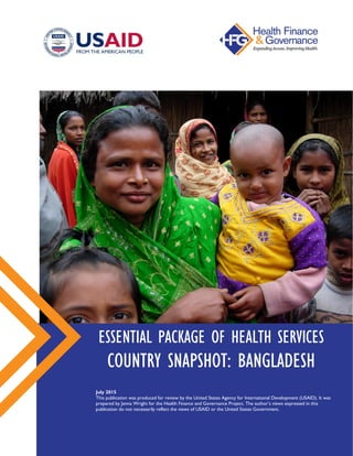 ESSENTIAL PACKAGE OF HEALTH SERVICES
COUNTRY SNAPSHOT: BANGLADESH
July 2015
This publication was produced for review by the United States Agency for International Development (USAID).
It was prepared by Jenna Wright for the Health Finance and Governance Project. The author’s views expressed in this
publication do not necessarily reflect the views of USAID or the United States Government.
 