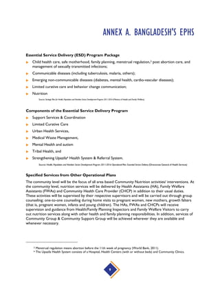 Priority Interventions and Activities of the National Nutrition Services
 Growth Monitoring and Promotion
 Behavior Change Communication to Promote Good Nutritional Practices
 Micronutrient supplementation:
• Vitamin A supplementation
• Iron folate supplementation
• Iron Supplementation and Deworming of Adolescent Girls
• Zinc Supplementation during Treatment of Diarrhea
• Vitamin D, Calcium Supplementation (advocate for consumption of calcium rich food and
calcium supplementation during pregnancy and after 40 years of age)
 Control of Iodine Deficiency Disorder and Salt Iodization Program
 Management of Severe Acute Malnutrition and Community Management of Acute Malnutrition
 Community based nutrition services
• Regular growth monitoring for children under 2 years of age.
• Nutrition education for mothers, adolescent girls, newlywed women
• Individual counseling of parents for concerning child growth & development, child care,
immunization etc.
• Pregnant women counseling for self-care, well-being and healthy factors, food etc.
• Improved supplementary food (Pushti Packet) for selective and targeted population groups.
• Micronutrient supplementation (Vit.A, IronFolate)
• Deworming for children and adolescent girl
• Referral for severe acute malnutrition and other illness of children and pregnant women
antenatal care, postnatal care.
Source: Health, Population and Nutrition Sector Development Program 2011-2016 Operational Plan: National Nutrition Services (Directorate General of Health Services)
9
 