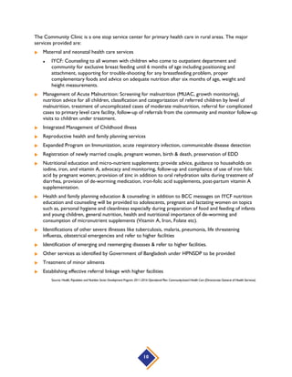  Expanded Program on Immunization:
 EPI Priority Activity includes introducing new vaccines: Pneumococcal vaccine, Rota Vaccine, Birth
dose of Hepatitis B vaccine, dT vaccine, Rubella vaccine
 Integrated Management of Childhood Illness
 Management of pneumonia at 1st level facilities
 Community and social mobilization through engaging community stakeholders, revitalization of
Community Clinic Management Groups and Community Support Group, active involvement of local
government bodies for promoting healthy behavior and practices and effective demand generation
for MNCH services.
 Scale up proven interventions and best practices on reduction of maternal mortalities such as
AMTSL practice at facility, use of Misoprostol for postpartum hemorrhage, if oxytocin is not
available and use of Magnesium Sulphate for prevention of pre-eclampsia, and post-partum family
planning.
 Scale up evidence based protocols for newborn resuscitation (Helping Babies Breathe) and newborn
sepsis
 Community based management of childhood priority illness, i.e. pneumonia, diarrhea, neonatal sepsis
and first aid of common injuries by trained CHCPs/BHWs/CHWs
 Community based management of neonatal sepsis, birth asphyxia (with bag & mask) and Low birth
weight by the C-SBAs/BHWs/CHCPs/CHWs, identification and referral of sick newborns to
UHC/DH and proper management.
Source: Health, Population and Nutrition Sector Development Program 2011-2016 Operational Plan: Maternal Neonatal Child and Adolescent Health (Directorate General of
Health Services)
10
 