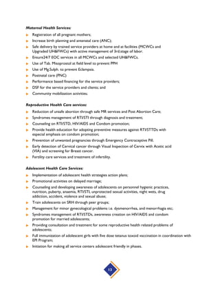 Guidelines for Maternal Care
1.1 Broad Strategic Actions by Level of Care
1.2 Guidelines for Interventions during Pre-pregnancy, Pregnancy, Childbirth and Postnatal Period
1.2.1 Guidelines for Pre-pregnancy Interventions
1.2.2 Guidelines for Interventions during Delivery
1.2.3 Basic ANC: Components by Visits
1.2.4 Components of Birth, Neonate and Emergency Preparedness
1.2.5 Danger Signs in Mother and Neonate
1.3 Guidelines for Interventions during Childbirth
1.3.1 Six Principles of Clean Delivery
1.3.2 Proposed Elements of Clean Delivery and Neonatal Kit
1.3.3 Neonatal Caregiver at Community Level
1.3.4 Essential Newborn Care
1.4 Guidelines for Interventions after Delivery
Guidelines for Healthy Newborn Care
2.1 Broad Strategic Actions by Level of Care
2.2 Guidelines for Healthy Newborn Interventions
Guidelines for Birth Asphyxia
3.1 Broad Strategic Actions by Level of Care
3.2 Guidelines for Birth Asphyxia Interventions
3.3 Management of Birth Asphyxia
3.4 Algorithm for Birth Asphyxia Management
Guidelines for Low Birth Weight Neonates
4.1 Broad Strategic Actions by Level of Care
4.2 Guidelines for Low Birth Weight interventions
4.3 Guidelines by Level of care for Low Birth Weight Neonates
4.4 Algorithm for Follow Up of LBW Babies at Home
Guidelines and Interventions for Neonatal Sepsis
5.1 Broad Strategic Actions by Level of Care
5.2 Guidelines for Neonatal Sepsis interventions
5.3 Management of Neonatal Sepsis
5.4 Identification of Neonatal Sepsis: Danger Signs
Source: National Neonatal Health Strategy & Guidelines (Ministry of Health and Family Welfare, 2009)
13
 