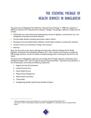 Several additional Operational Plans specify the government’s strategy for delivering primary health care
services: “Maternal, Neonatal and Child Health Care Operational Plan”; “Community-Based Health Care
Operational Plan;” and the “National Nutrition Services Operational Plan.” Additionally, during
implementation of the second sector-wide approach, the Ministry of Health and Family Welfare
stewarded the formulation of National Neonatal Health Strategy and Technical Guidelines for Bangladesh
(2009) in response to disappointing progress on improvement in maternal and neonatal health
outcomes. Based on our analysis we believe that the priority services specified across the 32
Operational Plans, plus the services specified in the National Neonatal Health Strategy and Technical
Guidelines for Bangladesh (2009), encompass Bangladesh’s EPHS. For the complete list of services, see
Annex A. There we summarized the priority services identified across these documents.
Priority Reproductive, Maternal, Newborn and
Child Health Interventions
To see a comparison of Bangladesh’s EPHS and the priority reproductive, maternal, newborn and child
health (RMNCH) interventions (PMNCH 2011), refer to Annex B.
Status of Service in EPHS Status Definition # of Services
Included The literature on the essential package specifically
mentioned that this service was included. 39
Explicitly Excluded The literature on the essential package specifically
mentioned that this service was not included. 6
Implicitly Excluded This service was not specifically mentioned, and is not
clinically relevant to one of the high-level groups of services
included in the essential package.
0
Unspecified The literature on the essential package did not specifically
mention this service, but this service is clinically relevant to
one of the high-level groups of services included in the
essential package.
15
The following six priority RMNCH interventions are excluded from Bangladesh's EPHS:
Explicitly excluded:
 Prevention and management of sexually transmitted infections and HIV, including with antiretroviral
medicines
 Screen for and manage HIV (if not already tested)
 Screen for and initiate or continue antiretroviral therapy for HIV
 Initiate prophylactic antiretroviral therapy for babies exposed to HIV
 Routine immunization plus H. influenzae, meningococcal, pneumococcal, and rotavirus vaccines
 Comprehensive care of children infected with, or exposed to, HIV
3
 
