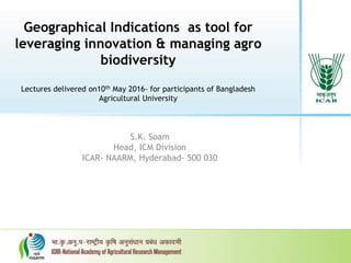 Geographical Indications as tool for
leveraging innovation & managing agro
biodiversity
Lectures delivered on10th May 2016- for participants of Bangladesh
Agricultural University
S.K. Soam
Head, ICM Division
ICAR- NAARM, Hyderabad- 500 030
 