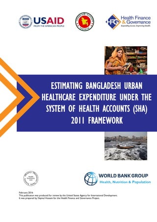 February 2016
This publication was produced for review by the United States Agency for International Development.
It was prepared by Najmul Hossain for the Health Finance and Governance Project.
ESTIMATING BANGLADESH URBAN
HEALTHCARE EXPENDITURE UNDER THE
SYSTEM OF HEALTH ACCOUNTS (SHA)
2011 FRAMEWORK
Health, Nutrition & Population
 