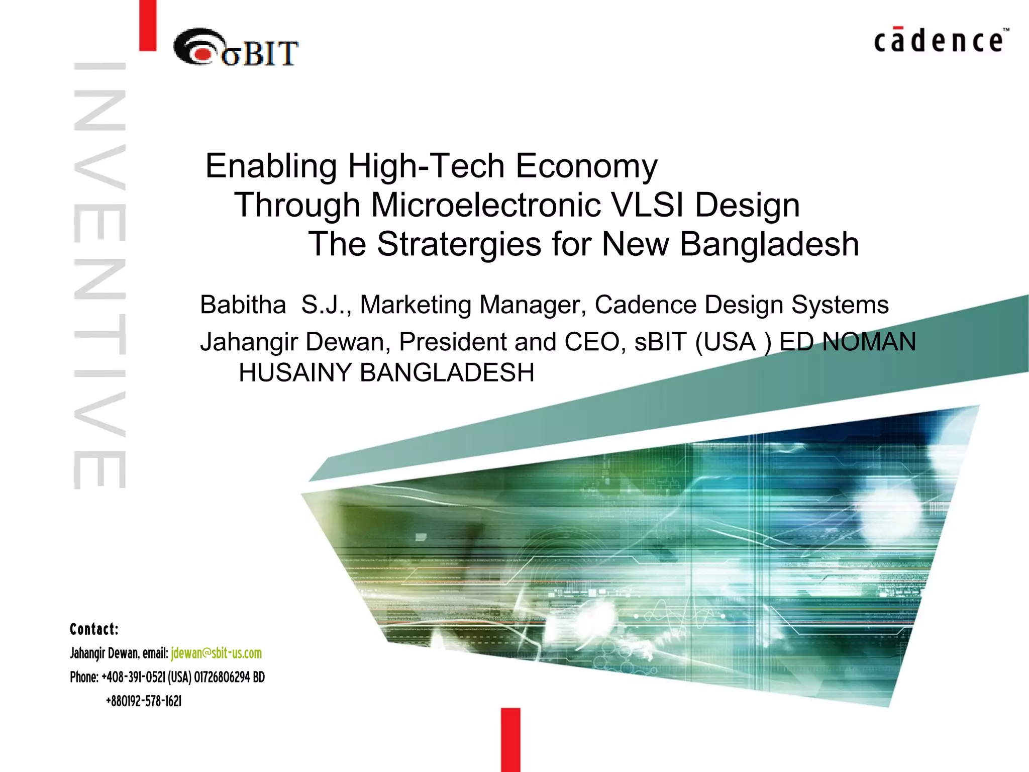 6/20/13 Cadence-inVision confidential1
Babitha S.J., Marketing Manager, Cadence Design Systems
Jahangir Dewan, President and CEO, sBIT (USA ) ED NOMAN
HUSAINY BANGLADESH
Enabling High-Tech Economy
Through Microelectronic VLSI Design
The Stratergies for New Bangladesh
INVENTIVE
Contact:
JahangirDewan,email:jdewan@sbit-us.com
Phone:+408-391-0521(USA)01726806294BD
+880192-578-1621
 