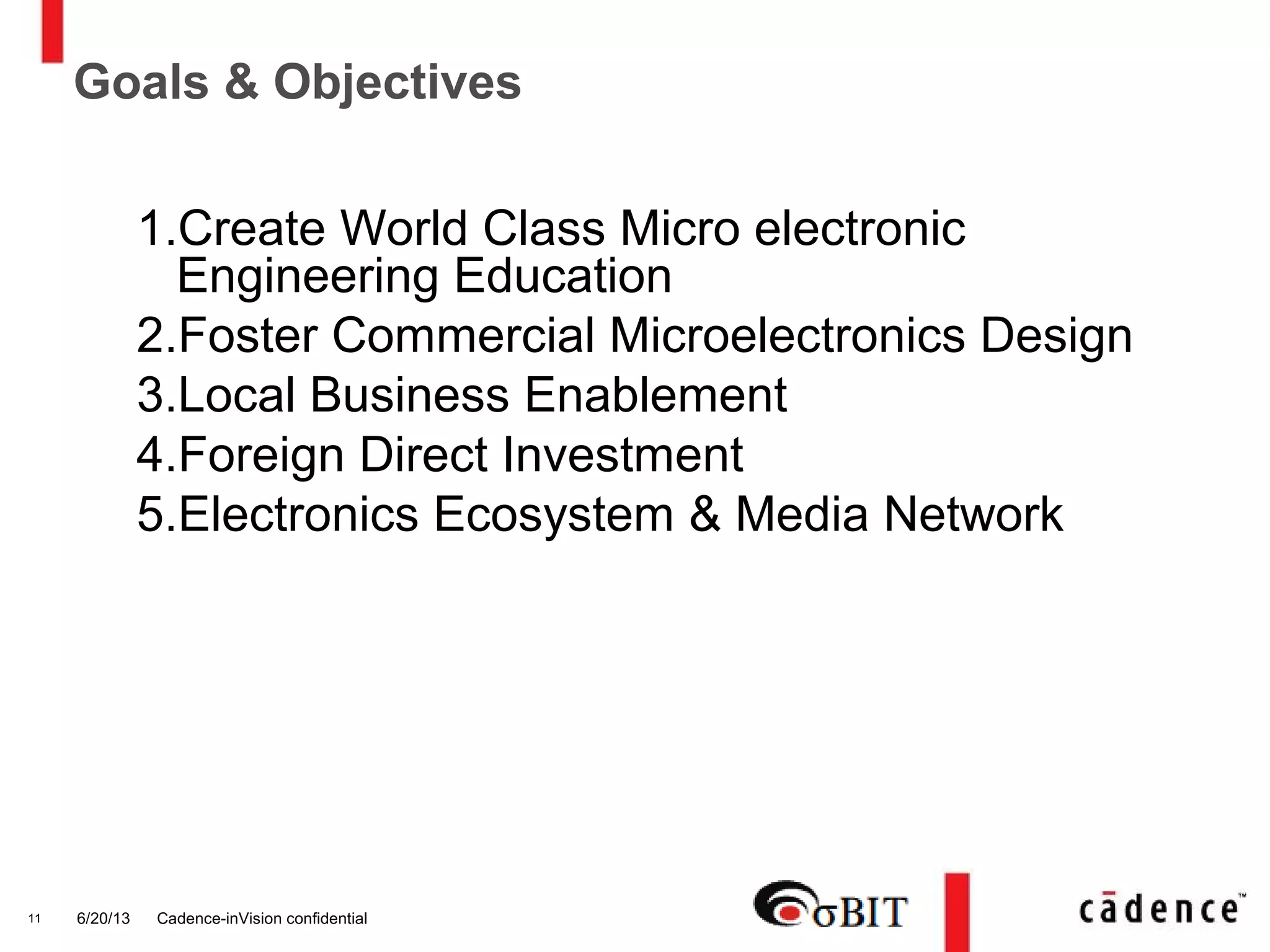 6/20/13 Cadence-inVision confidential11
Goals & Objectives
1.Create World Class Micro electronic
Engineering Education
2.Foster Commercial Microelectronics Design
3.Local Business Enablement
4.Foreign Direct Investment
5.Electronics Ecosystem & Media Network
 