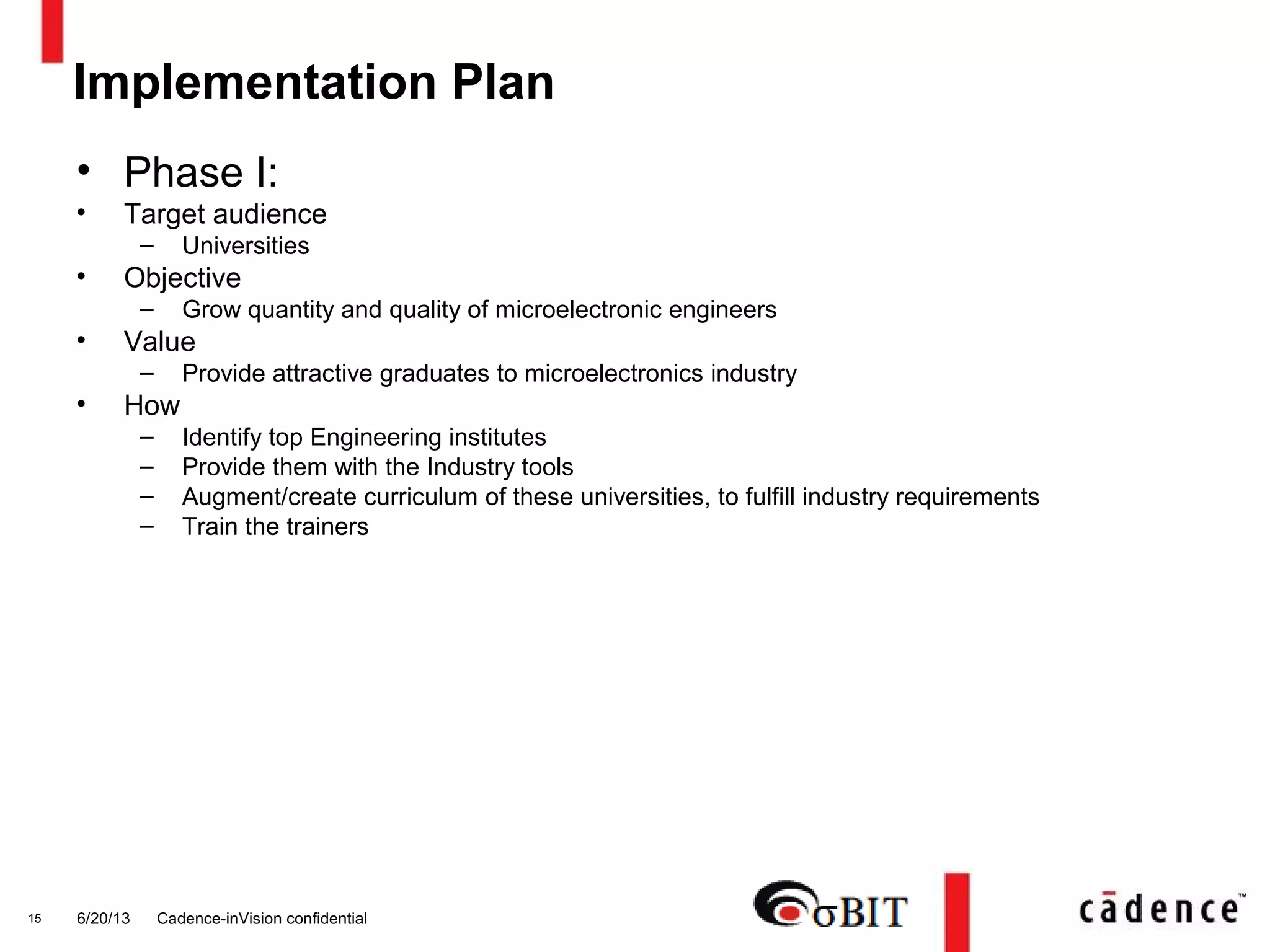 6/20/13 Cadence-inVision confidential15
• Phase I:
• Target audience
– Universities
• Objective
– Grow quantity and quality of microelectronic engineers
• Value
– Provide attractive graduates to microelectronics industry
• How
– Identify top Engineering institutes
– Provide them with the Industry tools
– Augment/create curriculum of these universities, to fulfill industry requirements
– Train the trainers
Implementation Plan
 