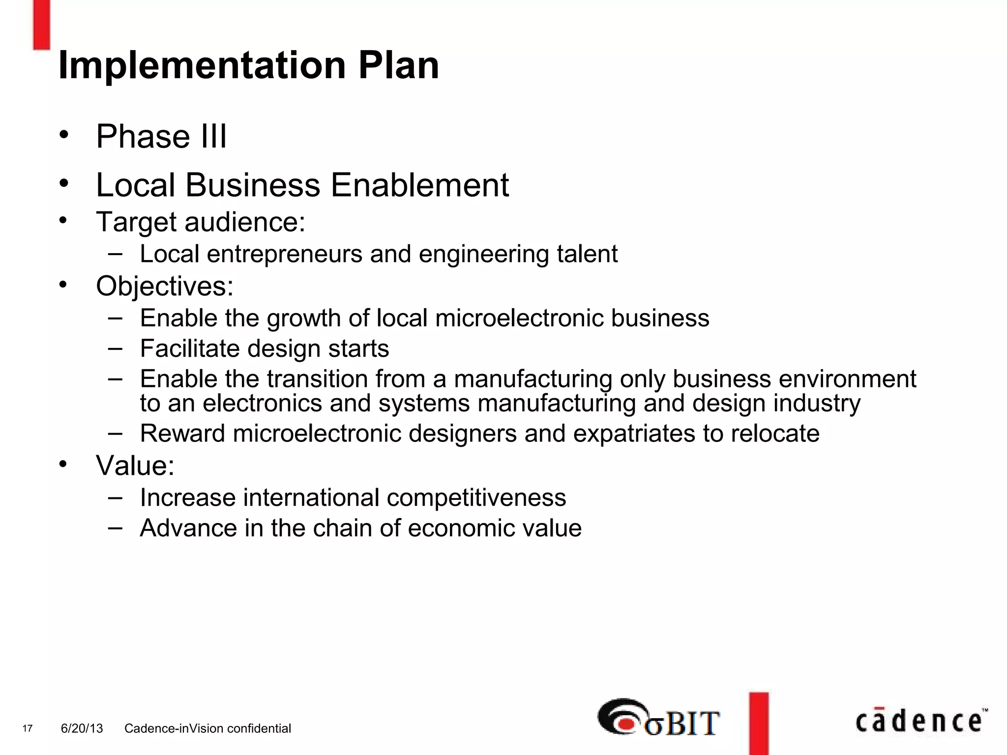 Implementation Plan
• Phase III
• Local Business Enablement
• Target audience:
– Local entrepreneurs and engineering talent
• Objectives:
– Enable the growth of local microelectronic business
– Facilitate design starts
– Enable the transition from a manufacturing only business environment
to an electronics and systems manufacturing and design industry
– Reward microelectronic designers and expatriates to relocate
• Value:
– Increase international competitiveness
– Advance in the chain of economic value
6/20/13 Cadence-inVision confidential17
 