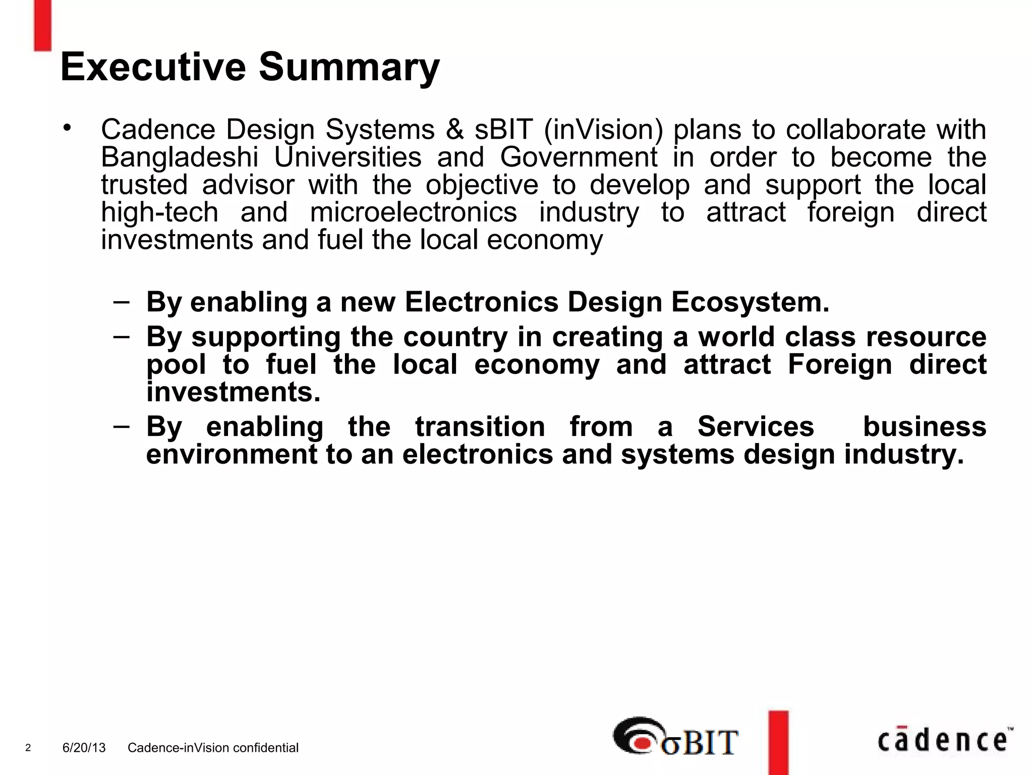 6/20/13 Cadence-inVision confidential2
Executive Summary
• Cadence Design Systems & sBIT (inVision) plans to collaborate with
Bangladeshi Universities and Government in order to become the
trusted advisor with the objective to develop and support the local
high-tech and microelectronics industry to attract foreign direct
investments and fuel the local economy
– By enabling a new Electronics Design Ecosystem.
– By supporting the country in creating a world class resource
pool to fuel the local economy and attract Foreign direct
investments.
– By enabling the transition from a Services business
environment to an electronics and systems design industry.
 