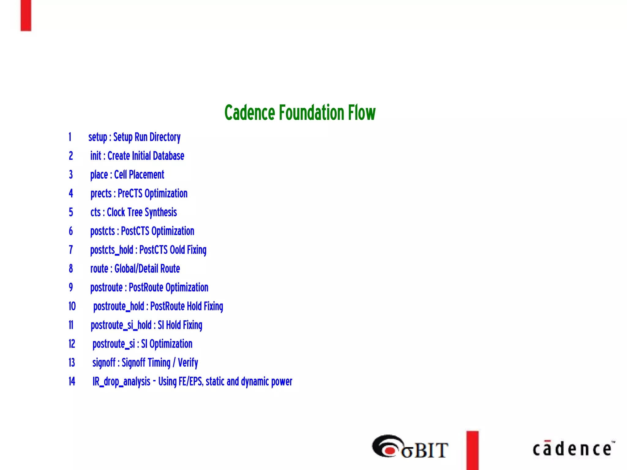 Encounter Place and Route (PnR) Flow
(Physical Design)
CadenceFoundationFlow
1 setup:SetupRunDirectory
2 init:CreateInitialDatabase
3 place:CellPlacement
4 prects:PreCTSOptimization
5 cts:ClockTreeSynthesis
6 postcts:PostCTSOptimization
7 postcts_hold:PostCTSOoldFixing
8 route:Global/DetailRoute
9 postroute:PostRouteOptimization
10 postroute_hold:PostRouteHoldFixing
11 postroute_si_hold:SIHoldFixing
12 postroute_si:SIOptimization
13 signoff:SignoffTiming/Verify
14 IR_drop_analysis-UsingFE/EPS,staticanddynamicpower
 