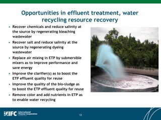 Opportunities in effluent treatment, water
recycling resource recovery
• Recover chemicals and reduce salinity at
the source by regenerating bleaching
wastewater
• Recover salt and reduce salinity at the
source by regenerating dyeing
wastewater
• Replace air mixing in ETP by submersible
mixers as to improve performance and
save energy
• Improve the clarifier(s) as to boost the
ETP effluent quality for reuse
• Improve the quality of the bio-sludge as
to boost the ETP effluent quality for reuse
• Remove color and add nutrients in ETP as
to enable water recycling
12
 