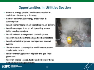 Opportunities in Utilities Section
• Measure energy production & consumption in
real-time - Measuring = Knowing
• Monitor and manage energy production &
consumption
• Install economizers on all operating steam boilers
• Install an oxygen trim on all operating steam
boilers and generators
• Install a steam management control system
• Recover stack heat from all gas fired generators
• Install a electrical power management control
system
• Reduce steam consumption and increase steam
condensate return
• Tune/revamp/upgrade or replace the gas fired
generator
• Recover engine jacket, turbo and oil cooler heat
from all operating generators
14
 