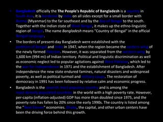 Bangladesh  officially the  The People's Republic of Bangladesh  is a  country  in  South Asia . It is  bordered  by  India  on all sides except for a small border with  Burma  (Myanmar) to the far southeast and by the  Bay of Bengal  to the south. Together with the Indian state of  West Bengal , it makes up the ethno-linguistic region of  Bengal . The name  Bangladesh  means "Country of Bengal" in the official  Bengali language . The borders of present-day Bangladesh were established with the  partition of Bengal  and  India  in 1947, when the region became the  eastern wing  of the newly formed  Pakistan . However, it was separated from the  western wing  by 1,600 km (994 mi) of Indian territory. Political and linguistic discrimination as well as economic neglect led to popular agitations against  West Pakistan , which led to the  war for independence  in 1971 and the establishment of Bangladesh. After independence the new state endured famines, natural disasters and widespread poverty, as well as political turmoil and  military coups . The restoration of democracy in 1991 has been followed by relative calm and economic progress. Bangladesh is the  seventh most populous country  and is among the  most densely populated countries  in the world with a high poverty rate. However, per-capita (inflation-adjusted) GDP has more than doubled since 1975, and the poverty rate has fallen by 20% since the early 1990s. The country is listed among the " Next Eleven " economies.  Dhaka , the capital, and other urban centers have been the driving force behind this growth. 