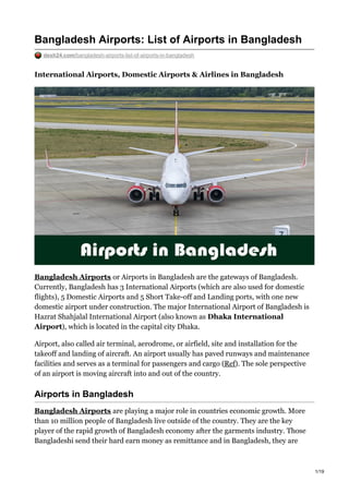 Bangladesh Airports: List of Airports in Bangladesh
desh24.com/bangladesh-airports-list-of-airports-in-bangladesh
International Airports, Domestic Airports & Airlines in Bangladesh
Bangladesh Airports or Airports in Bangladesh are the gateways of Bangladesh.
Currently, Bangladesh has 3 International Airports (which are also used for domestic
flights), 5 Domestic Airports and 5 Short Take-off and Landing ports, with one new
domestic airport under construction. The major International Airport of Bangladesh is
Hazrat Shahjalal International Airport (also known as Dhaka International
Airport), which is located in the capital city Dhaka.
Airport, also called air terminal, aerodrome, or airfield, site and installation for the
takeoff and landing of aircraft. An airport usually has paved runways and maintenance
facilities and serves as a terminal for passengers and cargo (Ref). The sole perspective
of an airport is moving aircraft into and out of the country.
Airports in Bangladesh
Bangladesh Airports are playing a major role in countries economic growth. More
than 10 million people of Bangladesh live outside of the country. They are the key
player of the rapid growth of Bangladesh economy after the garments industry. Those
Bangladeshi send their hard earn money as remittance and in Bangladesh, they are
1/19
 