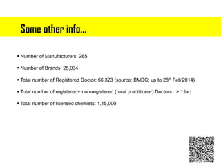 Some other info…
 Number of Manufacturers: 265
 Number of Brands: 25,034
 Total number of Registered Doctor: 66,323 (source: BMDC; up to 28th Feb’2014)
 Total number of registered+ non-registered (rural practitioner) Doctors : > 1 lac
 Total number of licensed chemists: 1,15,000
 