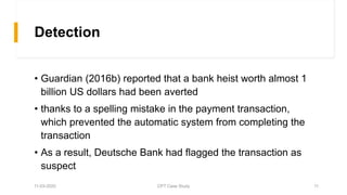 Detection
• Guardian (2016b) reported that a bank heist worth almost 1
billion US dollars had been averted
• thanks to a spelling mistake in the payment transaction,
which prevented the automatic system from completing the
transaction
• As a result, Deutsche Bank had flagged the transaction as
suspect
11-03-2020 CPT Case Study 11
 