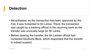 Detection
• Nevertheless, as the transaction had been approved by the
Fed, it was forwarded to Sri Lanka. There, the transaction
was caught by a banking official in the receiving bank as the
transfer was unusually large for Sri Lanka
• Before clearing the transfer, the Sri Lankan official had
contacted Deutsche Bank, which responded that the transfer
is indeed suspect.
11-03-2020 CPT Case Study 12
 
