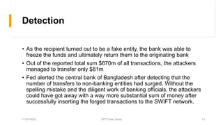 Detection
• As the recipient turned out to be a fake entity, the bank was able to
freeze the funds and ultimately return them to the originating bank
• Out of the reported total sum $870m of all transactions, the attackers
managed to transfer only $81m
• Fed alerted the central bank of Bangladesh after detecting that the
number of transfers to non-banking entities had surged. Without the
spelling mistake and the diligent work of banking officials, the attackers
could have got away with a way more substantial sum of money after
successfully inserting the forged transactions to the SWIFT network.
11-03-2020 CPT Case Study 13
 