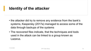 Identity of the attacker
• the attacker did try to remove any evidence from the bank’s
systems, Kaspersky (2017a) managed to access some of the
data through backups of the systems
• The recovered files indicate, that the techniques and tools
used in the attack can be linked to a group known as
Lazarus.
11-03-2020
CPT Case Study 15
 