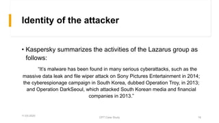 Identity of the attacker
• Kaspersky summarizes the activities of the Lazarus group as
follows:
“It’s malware has been found in many serious cyberattacks, such as the
massive data leak and file wiper attack on Sony Pictures Entertainment in 2014;
the cyberespionage campaign in South Korea, dubbed Operation Troy, in 2013;
and Operation DarkSeoul, which attacked South Korean media and financial
companies in 2013.”
11-03-2020
CPT Case Study 16
 