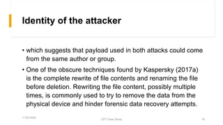 Identity of the attacker
• which suggests that payload used in both attacks could come
from the same author or group.
• One of the obscure techniques found by Kaspersky (2017a)
is the complete rewrite of file contents and renaming the file
before deletion. Rewriting the file content, possibly multiple
times, is commonly used to try to remove the data from the
physical device and hinder forensic data recovery attempts.
11-03-2020
CPT Case Study 18
 