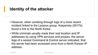 Identity of the attacker
• However, when combing through logs of a more recent
incident linked to the Lazarus group, Kaspersky (2017b)
found a link to the North Korea
• While criminals usually mask their real location and IP
addresses by using VPN services and proxies, the server
logs of a seized Command & Control server indicated, that
the server had been accessed once from a North Korean IP
address.
11-03-2020 CPT Case Study 19
 
