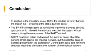 Conclusion
• In addition to the monetary loss of $81m, the incident severely harmed
the trust in the IT systems of the global banking sector
• The SWIFT’s model seems to have failed to provide a layered security
approach, which allowed the attackers to exploit the system without
compromising the core servers of the SWIFT network
• SWIFT has taken action and warned the member banks about the
growing threat against the financial network, but the potential scale of
damage presented in the Bangladesh Central Bank case calls for more
concrete measures of system-level revision of the financial network
11-03-2020 CPT Case Study 22
 