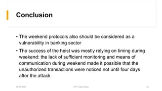 Conclusion
• The weekend protocols also should be considered as a
vulnerability in banking sector
• The success of the heist was mostly relying on timing during
weekend: the lack of sufficient monitoring and means of
communication during weekend made it possible that the
unauthorized transactions were noticed not until four days
after the attack
11-03-2020 CPT Case Study 23
 