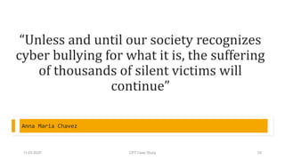 “Unless and until our society recognizes
cyber bullying for what it is, the suffering
of thousands of silent victims will
continue”
Anna Maria Chavez
11-03-2020 CPT Case Study 25
 