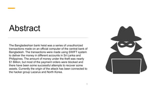 Abstract
The Bangladeshian bank heist was a series of unauthorized
transactions made on an official computer of the central bank of
Bangladesh. The transactions were made using SWIFT system
to deliver the money in different accounts in Sri Lanka and
Philippines. The amount of money under the theft was nearly
$1 Billion, but most of the payment orders were blocked and
there have been some successful attempts to recover some
assets. Currently the origin of the attack has been connected to
the hacker group Lazarus and North Korea.
3
 