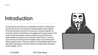 Introduction
As cyberspace has become an embedded element of contemporary
society, also banks have become vulnerable against cyber attacks.
Financial transactions all over the world are conducted digitally via
computer networks and banks are struggling with security issues in the
never-ending race against malicious hacker groups. Banks have
traditionally been perceived as trustworthy actors when it comes to
cyber security, but history knows multiple cases of successful cyber
attacks against banks. These successful and devastating attacks have
also lead to growing fear of cyber attacks amongst banks (Schuetze,
2016; Kuepper, 2017).
4
11-03-2020 CPT Case Study
 