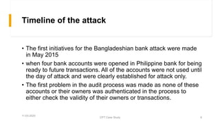 Timeline of the attack
• The first initiatives for the Bangladeshian bank attack were made
in May 2015
• when four bank accounts were opened in Philippine bank for being
ready to future transactions. All of the accounts were not used until
the day of attack and were clearly established for attack only.
• The first problem in the audit process was made as none of these
accounts or their owners was authenticated in the process to
either check the validity of their owners or transactions.
11-03-2020
CPT Case Study 6
 