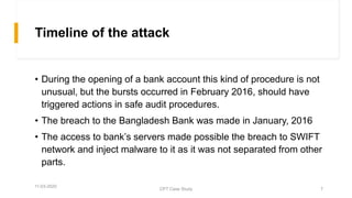 Timeline of the attack
• During the opening of a bank account this kind of procedure is not
unusual, but the bursts occurred in February 2016, should have
triggered actions in safe audit procedures.
• The breach to the Bangladesh Bank was made in January, 2016
• The access to bank’s servers made possible the breach to SWIFT
network and inject malware to it as it was not separated from other
parts.
11-03-2020
CPT Case Study 7
 