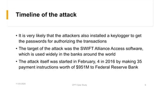 Timeline of the attack
• It is very likely that the attackers also installed a keylogger to get
the passwords for authorizing the transactions
• The target of the attack was the SWIFT Alliance Access software,
which is used widely in the banks around the world
• The attack itself was started in February, 4 in 2016 by making 35
payment instructions worth of $951M to Federal Reserve Bank
11-03-2020
CPT Case Study 8
 