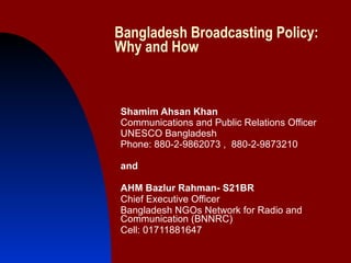 Bangladesh Broadcasting Policy: Why and How Shamim Ahsan Khan Communications and Public Relations Officer UNESCO Bangladesh Phone: 880-2-9862073 ,  880-2-9873210 and AHM Bazlur Rahman- S21BR Chief Executive Officer Bangladesh NGOs Network for Radio and Communication (BNNRC) Cell: 01711881647 