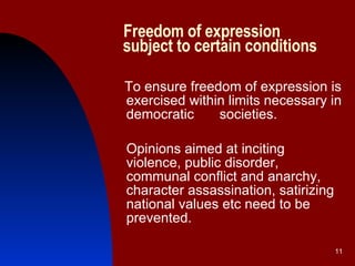 Freedom of expression   subject to certain conditions To ensure freedom of expression is exercised within limits necessary in democratic  societies.  Opinions aimed at inciting violence, public disorder, communal conflict and anarchy, character assassination, satirizing national values etc need to be prevented. 