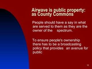 Airwave is public property:   as County Commons People should have a say in what are served to them as they are the owner of the  spectrum.  To ensure people's ownership there has to be a broadcasting policy that provides  an avenue for public  