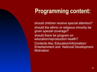 Programming content: should children receive special attention? should the ethnic or religious minority be given special coverage? should there be program on education/reproduction health? Contents like; Education/Information/ Entertainment and  National Development Motivation   