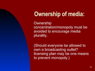 Ownership of media: Ownership concentration/monopoly must be avoided to encourage media plurality.  (Should everyone be allowed to own a broadcasting outlet? licensing plan may be one means to prevent monopoly.)  