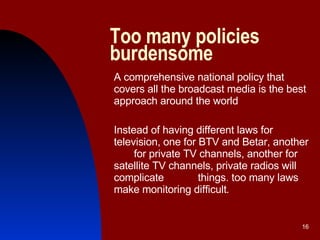 Too many policies burdensome  A comprehensive national policy that covers all the broadcast media is the best approach around the world Instead of having different laws for television, one for BTV and Betar, another  for private TV channels, another for satellite TV channels, private radios will complicate  things. too many laws make monitoring difficult . 