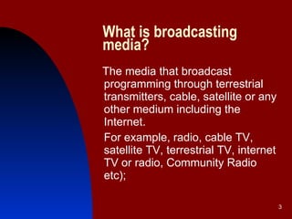 What is broadcasting media? The media that broadcast programming through terrestrial transmitters, cable, satellite or any other medium including the Internet.  For example, radio, cable TV, satellite TV, terrestrial TV, internet TV or radio, Community Radio etc); 