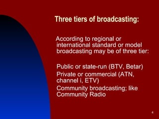 Three tiers of broadcasting:   According to regional or international standard or model broadcasting may be of three tier: Public or state-run (BTV, Betar) Private or commercial (ATN, channel i, ETV) Community broadcasting; like Community Radio  
